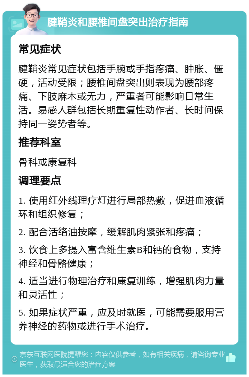 腱鞘炎和腰椎间盘突出治疗指南 常见症状 腱鞘炎常见症状包括手腕或手指疼痛、肿胀、僵硬，活动受限；腰椎间盘突出则表现为腰部疼痛、下肢麻木或无力，严重者可能影响日常生活。易感人群包括长期重复性动作者、长时间保持同一姿势者等。 推荐科室 骨科或康复科 调理要点 1. 使用红外线理疗灯进行局部热敷，促进血液循环和组织修复； 2. 配合活络油按摩，缓解肌肉紧张和疼痛； 3. 饮食上多摄入富含维生素B和钙的食物，支持神经和骨骼健康； 4. 适当进行物理治疗和康复训练，增强肌肉力量和灵活性； 5. 如果症状严重，应及时就医，可能需要服用营养神经的药物或进行手术治疗。