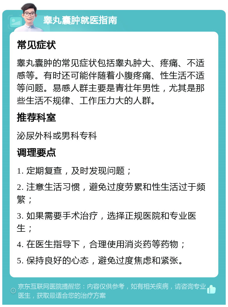 睾丸囊肿就医指南 常见症状 睾丸囊肿的常见症状包括睾丸肿大、疼痛、不适感等。有时还可能伴随着小腹疼痛、性生活不适等问题。易感人群主要是青壮年男性，尤其是那些生活不规律、工作压力大的人群。 推荐科室 泌尿外科或男科专科 调理要点 1. 定期复查，及时发现问题； 2. 注意生活习惯，避免过度劳累和性生活过于频繁； 3. 如果需要手术治疗，选择正规医院和专业医生； 4. 在医生指导下，合理使用消炎药等药物； 5. 保持良好的心态，避免过度焦虑和紧张。