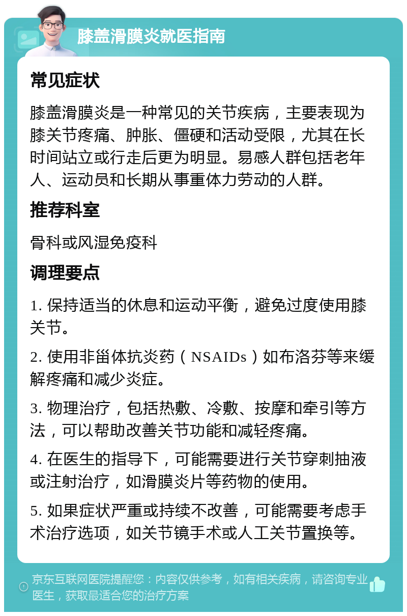 膝盖滑膜炎就医指南 常见症状 膝盖滑膜炎是一种常见的关节疾病，主要表现为膝关节疼痛、肿胀、僵硬和活动受限，尤其在长时间站立或行走后更为明显。易感人群包括老年人、运动员和长期从事重体力劳动的人群。 推荐科室 骨科或风湿免疫科 调理要点 1. 保持适当的休息和运动平衡，避免过度使用膝关节。 2. 使用非甾体抗炎药（NSAIDs）如布洛芬等来缓解疼痛和减少炎症。 3. 物理治疗，包括热敷、冷敷、按摩和牵引等方法，可以帮助改善关节功能和减轻疼痛。 4. 在医生的指导下，可能需要进行关节穿刺抽液或注射治疗，如滑膜炎片等药物的使用。 5. 如果症状严重或持续不改善，可能需要考虑手术治疗选项，如关节镜手术或人工关节置换等。