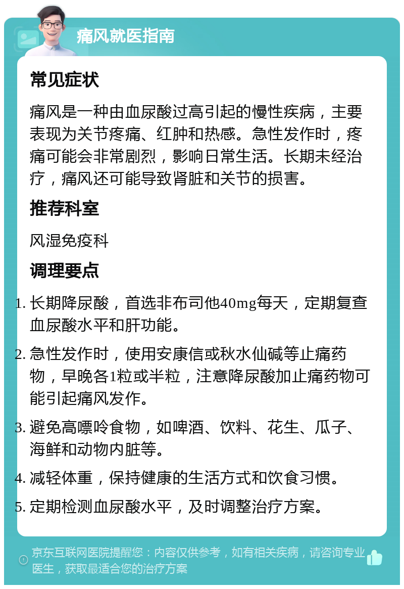 痛风就医指南 常见症状 痛风是一种由血尿酸过高引起的慢性疾病，主要表现为关节疼痛、红肿和热感。急性发作时，疼痛可能会非常剧烈，影响日常生活。长期未经治疗，痛风还可能导致肾脏和关节的损害。 推荐科室 风湿免疫科 调理要点 长期降尿酸，首选非布司他40mg每天，定期复查血尿酸水平和肝功能。 急性发作时，使用安康信或秋水仙碱等止痛药物，早晚各1粒或半粒，注意降尿酸加止痛药物可能引起痛风发作。 避免高嘌呤食物，如啤酒、饮料、花生、瓜子、海鲜和动物内脏等。 减轻体重，保持健康的生活方式和饮食习惯。 定期检测血尿酸水平，及时调整治疗方案。