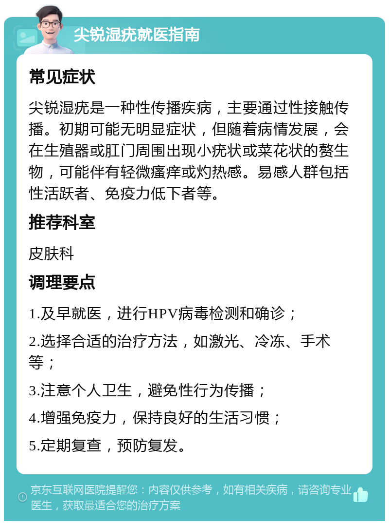 尖锐湿疣就医指南 常见症状 尖锐湿疣是一种性传播疾病，主要通过性接触传播。初期可能无明显症状，但随着病情发展，会在生殖器或肛门周围出现小疣状或菜花状的赘生物，可能伴有轻微瘙痒或灼热感。易感人群包括性活跃者、免疫力低下者等。 推荐科室 皮肤科 调理要点 1.及早就医，进行HPV病毒检测和确诊； 2.选择合适的治疗方法，如激光、冷冻、手术等； 3.注意个人卫生，避免性行为传播； 4.增强免疫力，保持良好的生活习惯； 5.定期复查，预防复发。