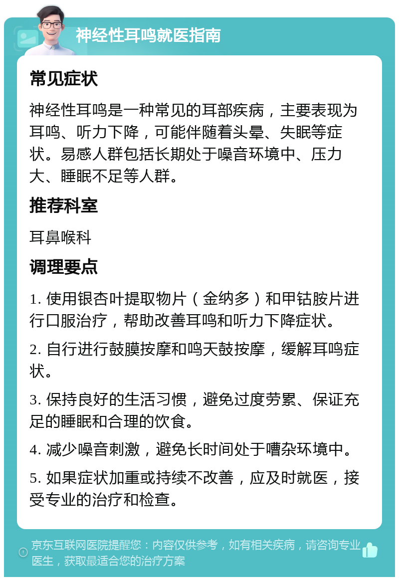 神经性耳鸣就医指南 常见症状 神经性耳鸣是一种常见的耳部疾病，主要表现为耳鸣、听力下降，可能伴随着头晕、失眠等症状。易感人群包括长期处于噪音环境中、压力大、睡眠不足等人群。 推荐科室 耳鼻喉科 调理要点 1. 使用银杏叶提取物片（金纳多）和甲钴胺片进行口服治疗，帮助改善耳鸣和听力下降症状。 2. 自行进行鼓膜按摩和鸣天鼓按摩，缓解耳鸣症状。 3. 保持良好的生活习惯，避免过度劳累、保证充足的睡眠和合理的饮食。 4. 减少噪音刺激，避免长时间处于嘈杂环境中。 5. 如果症状加重或持续不改善，应及时就医，接受专业的治疗和检查。