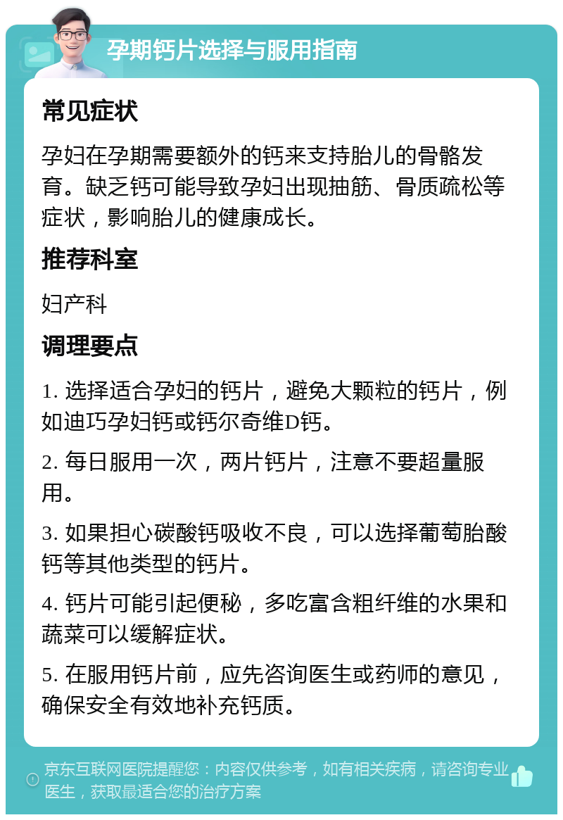 孕期钙片选择与服用指南 常见症状 孕妇在孕期需要额外的钙来支持胎儿的骨骼发育。缺乏钙可能导致孕妇出现抽筋、骨质疏松等症状，影响胎儿的健康成长。 推荐科室 妇产科 调理要点 1. 选择适合孕妇的钙片，避免大颗粒的钙片，例如迪巧孕妇钙或钙尔奇维D钙。 2. 每日服用一次，两片钙片，注意不要超量服用。 3. 如果担心碳酸钙吸收不良，可以选择葡萄胎酸钙等其他类型的钙片。 4. 钙片可能引起便秘，多吃富含粗纤维的水果和蔬菜可以缓解症状。 5. 在服用钙片前，应先咨询医生或药师的意见，确保安全有效地补充钙质。