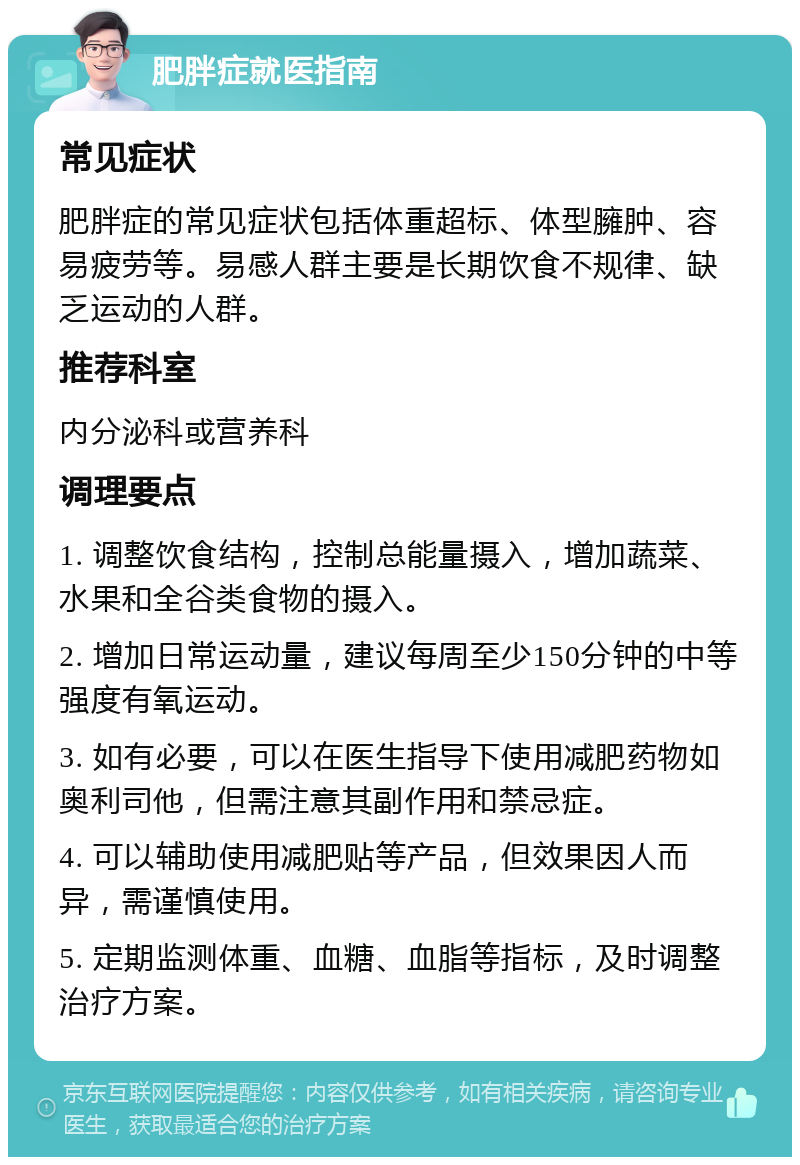 肥胖症就医指南 常见症状 肥胖症的常见症状包括体重超标、体型臃肿、容易疲劳等。易感人群主要是长期饮食不规律、缺乏运动的人群。 推荐科室 内分泌科或营养科 调理要点 1. 调整饮食结构，控制总能量摄入，增加蔬菜、水果和全谷类食物的摄入。 2. 增加日常运动量，建议每周至少150分钟的中等强度有氧运动。 3. 如有必要，可以在医生指导下使用减肥药物如奥利司他，但需注意其副作用和禁忌症。 4. 可以辅助使用减肥贴等产品，但效果因人而异，需谨慎使用。 5. 定期监测体重、血糖、血脂等指标，及时调整治疗方案。