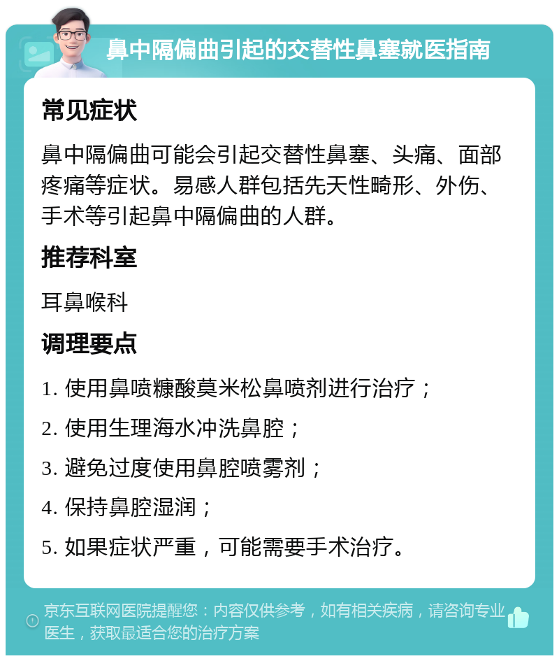 鼻中隔偏曲引起的交替性鼻塞就医指南 常见症状 鼻中隔偏曲可能会引起交替性鼻塞、头痛、面部疼痛等症状。易感人群包括先天性畸形、外伤、手术等引起鼻中隔偏曲的人群。 推荐科室 耳鼻喉科 调理要点 1. 使用鼻喷糠酸莫米松鼻喷剂进行治疗； 2. 使用生理海水冲洗鼻腔； 3. 避免过度使用鼻腔喷雾剂； 4. 保持鼻腔湿润； 5. 如果症状严重，可能需要手术治疗。