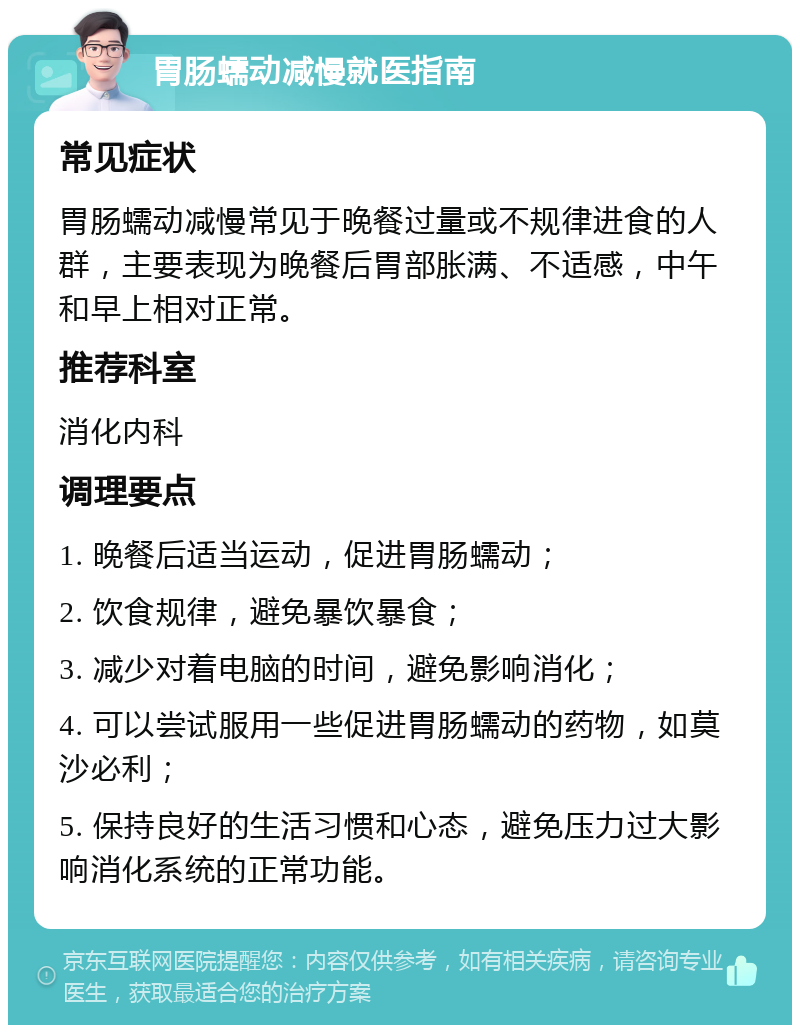 胃肠蠕动减慢就医指南 常见症状 胃肠蠕动减慢常见于晚餐过量或不规律进食的人群，主要表现为晚餐后胃部胀满、不适感，中午和早上相对正常。 推荐科室 消化内科 调理要点 1. 晚餐后适当运动，促进胃肠蠕动； 2. 饮食规律，避免暴饮暴食； 3. 减少对着电脑的时间，避免影响消化； 4. 可以尝试服用一些促进胃肠蠕动的药物，如莫沙必利； 5. 保持良好的生活习惯和心态，避免压力过大影响消化系统的正常功能。