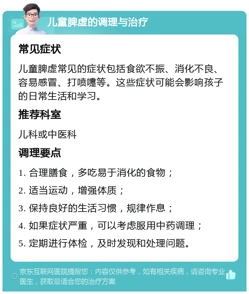 儿童脾虚的调理与治疗 常见症状 儿童脾虚常见的症状包括食欲不振、消化不良、容易感冒、打喷嚏等。这些症状可能会影响孩子的日常生活和学习。 推荐科室 儿科或中医科 调理要点 1. 合理膳食，多吃易于消化的食物； 2. 适当运动，增强体质； 3. 保持良好的生活习惯，规律作息； 4. 如果症状严重，可以考虑服用中药调理； 5. 定期进行体检，及时发现和处理问题。