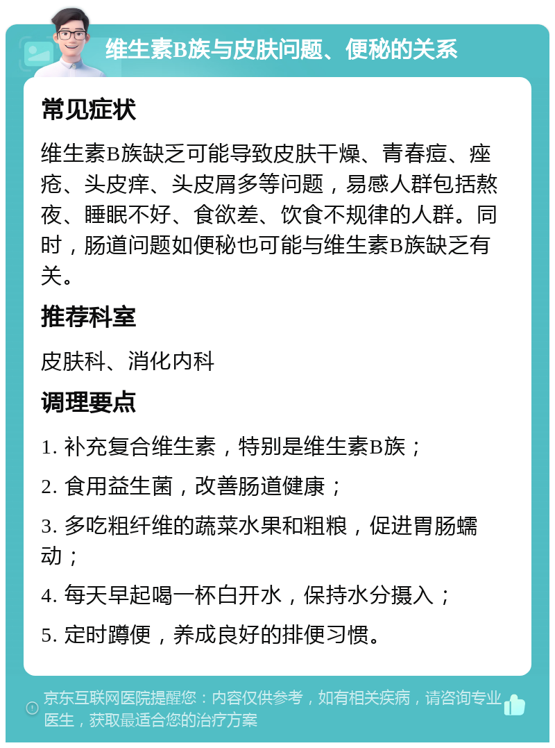 维生素B族与皮肤问题、便秘的关系 常见症状 维生素B族缺乏可能导致皮肤干燥、青春痘、痤疮、头皮痒、头皮屑多等问题，易感人群包括熬夜、睡眠不好、食欲差、饮食不规律的人群。同时，肠道问题如便秘也可能与维生素B族缺乏有关。 推荐科室 皮肤科、消化内科 调理要点 1. 补充复合维生素，特别是维生素B族； 2. 食用益生菌，改善肠道健康； 3. 多吃粗纤维的蔬菜水果和粗粮，促进胃肠蠕动； 4. 每天早起喝一杯白开水，保持水分摄入； 5. 定时蹲便，养成良好的排便习惯。