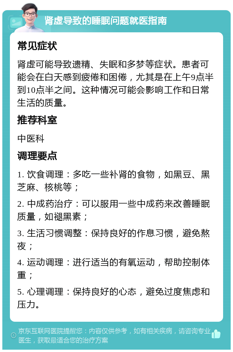 肾虚导致的睡眠问题就医指南 常见症状 肾虚可能导致遗精、失眠和多梦等症状。患者可能会在白天感到疲倦和困倦，尤其是在上午9点半到10点半之间。这种情况可能会影响工作和日常生活的质量。 推荐科室 中医科 调理要点 1. 饮食调理：多吃一些补肾的食物，如黑豆、黑芝麻、核桃等； 2. 中成药治疗：可以服用一些中成药来改善睡眠质量，如褪黑素； 3. 生活习惯调整：保持良好的作息习惯，避免熬夜； 4. 运动调理：进行适当的有氧运动，帮助控制体重； 5. 心理调理：保持良好的心态，避免过度焦虑和压力。