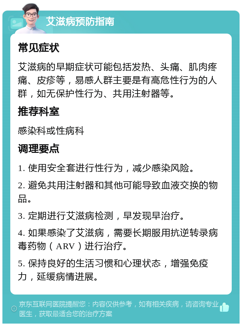 艾滋病预防指南 常见症状 艾滋病的早期症状可能包括发热、头痛、肌肉疼痛、皮疹等，易感人群主要是有高危性行为的人群，如无保护性行为、共用注射器等。 推荐科室 感染科或性病科 调理要点 1. 使用安全套进行性行为，减少感染风险。 2. 避免共用注射器和其他可能导致血液交换的物品。 3. 定期进行艾滋病检测，早发现早治疗。 4. 如果感染了艾滋病，需要长期服用抗逆转录病毒药物（ARV）进行治疗。 5. 保持良好的生活习惯和心理状态，增强免疫力，延缓病情进展。