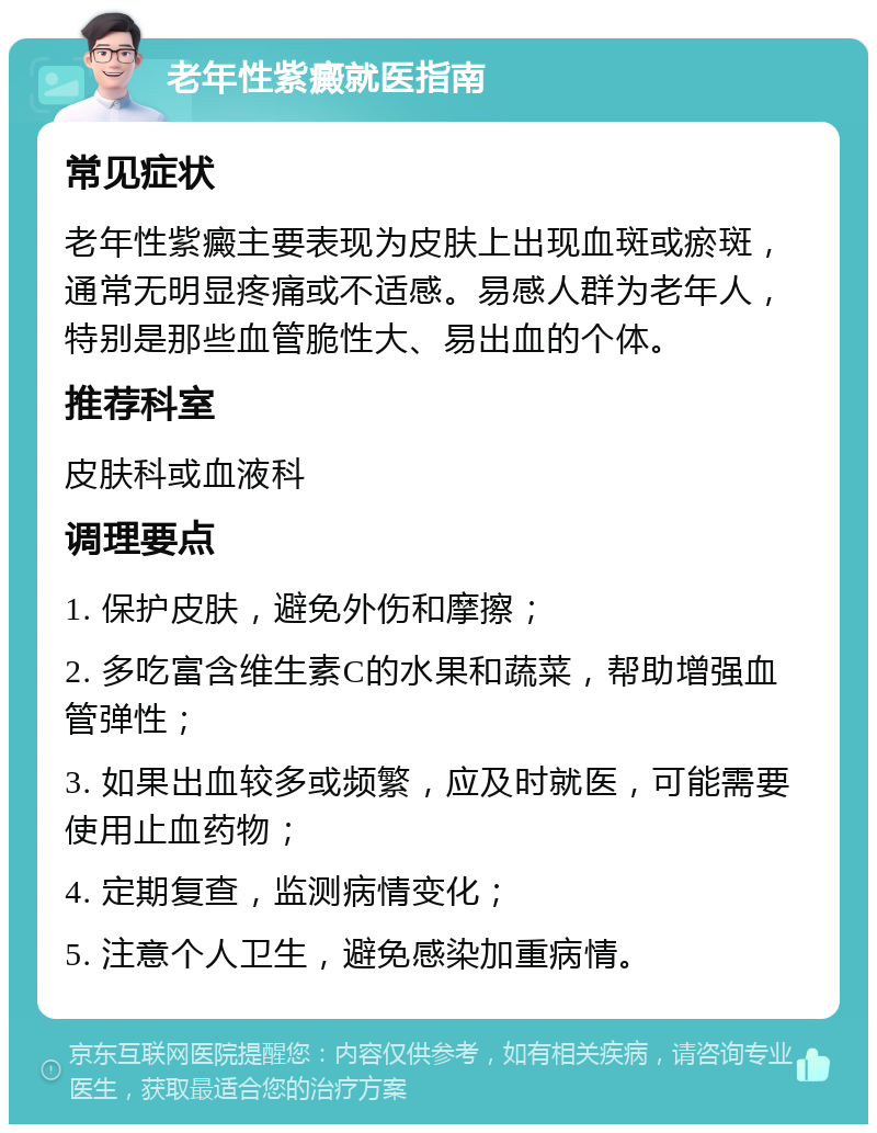 老年性紫癜就医指南 常见症状 老年性紫癜主要表现为皮肤上出现血斑或瘀斑，通常无明显疼痛或不适感。易感人群为老年人，特别是那些血管脆性大、易出血的个体。 推荐科室 皮肤科或血液科 调理要点 1. 保护皮肤，避免外伤和摩擦； 2. 多吃富含维生素C的水果和蔬菜，帮助增强血管弹性； 3. 如果出血较多或频繁，应及时就医，可能需要使用止血药物； 4. 定期复查，监测病情变化； 5. 注意个人卫生，避免感染加重病情。