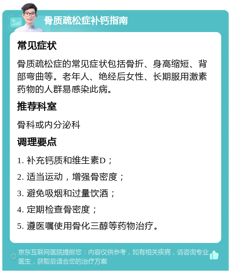 骨质疏松症补钙指南 常见症状 骨质疏松症的常见症状包括骨折、身高缩短、背部弯曲等。老年人、绝经后女性、长期服用激素药物的人群易感染此病。 推荐科室 骨科或内分泌科 调理要点 1. 补充钙质和维生素D； 2. 适当运动，增强骨密度； 3. 避免吸烟和过量饮酒； 4. 定期检查骨密度； 5. 遵医嘱使用骨化三醇等药物治疗。