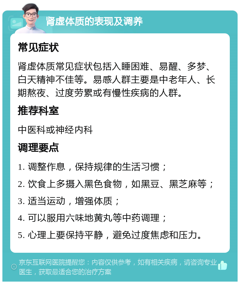 肾虚体质的表现及调养 常见症状 肾虚体质常见症状包括入睡困难、易醒、多梦、白天精神不佳等。易感人群主要是中老年人、长期熬夜、过度劳累或有慢性疾病的人群。 推荐科室 中医科或神经内科 调理要点 1. 调整作息，保持规律的生活习惯； 2. 饮食上多摄入黑色食物，如黑豆、黑芝麻等； 3. 适当运动，增强体质； 4. 可以服用六味地黄丸等中药调理； 5. 心理上要保持平静，避免过度焦虑和压力。