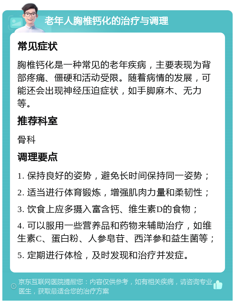 老年人胸椎钙化的治疗与调理 常见症状 胸椎钙化是一种常见的老年疾病，主要表现为背部疼痛、僵硬和活动受限。随着病情的发展，可能还会出现神经压迫症状，如手脚麻木、无力等。 推荐科室 骨科 调理要点 1. 保持良好的姿势，避免长时间保持同一姿势； 2. 适当进行体育锻炼，增强肌肉力量和柔韧性； 3. 饮食上应多摄入富含钙、维生素D的食物； 4. 可以服用一些营养品和药物来辅助治疗，如维生素C、蛋白粉、人参皂苷、西洋参和益生菌等； 5. 定期进行体检，及时发现和治疗并发症。