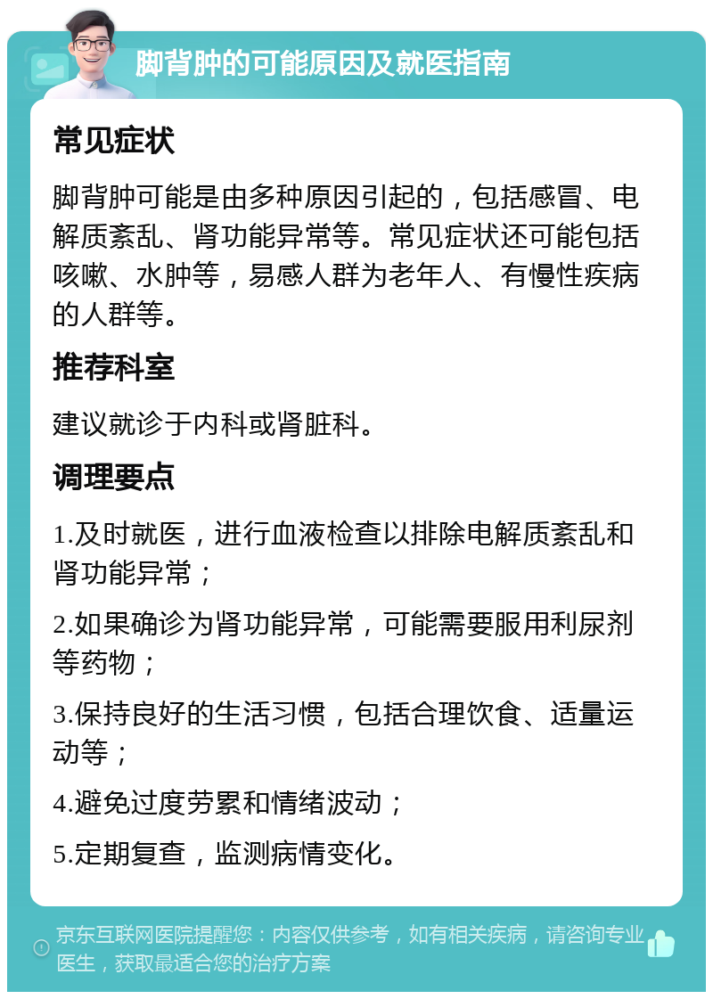 脚背肿的可能原因及就医指南 常见症状 脚背肿可能是由多种原因引起的，包括感冒、电解质紊乱、肾功能异常等。常见症状还可能包括咳嗽、水肿等，易感人群为老年人、有慢性疾病的人群等。 推荐科室 建议就诊于内科或肾脏科。 调理要点 1.及时就医，进行血液检查以排除电解质紊乱和肾功能异常； 2.如果确诊为肾功能异常，可能需要服用利尿剂等药物； 3.保持良好的生活习惯，包括合理饮食、适量运动等； 4.避免过度劳累和情绪波动； 5.定期复查，监测病情变化。