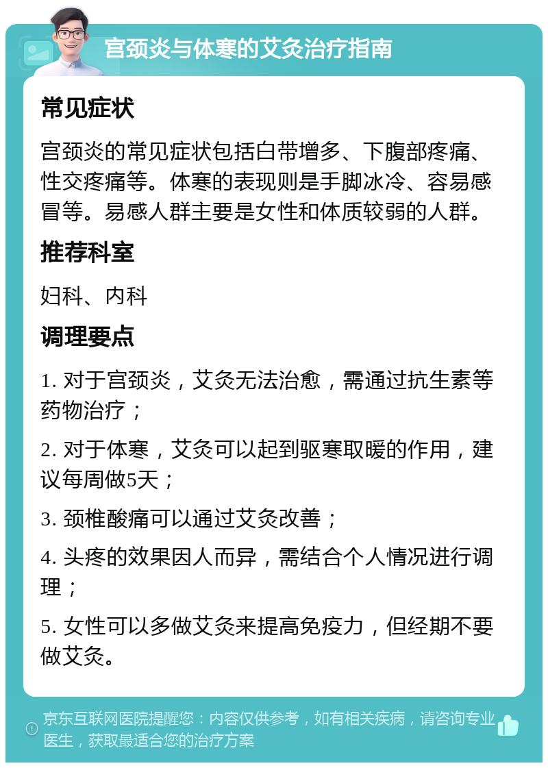 宫颈炎与体寒的艾灸治疗指南 常见症状 宫颈炎的常见症状包括白带增多、下腹部疼痛、性交疼痛等。体寒的表现则是手脚冰冷、容易感冒等。易感人群主要是女性和体质较弱的人群。 推荐科室 妇科、内科 调理要点 1. 对于宫颈炎，艾灸无法治愈，需通过抗生素等药物治疗； 2. 对于体寒，艾灸可以起到驱寒取暖的作用，建议每周做5天； 3. 颈椎酸痛可以通过艾灸改善； 4. 头疼的效果因人而异，需结合个人情况进行调理； 5. 女性可以多做艾灸来提高免疫力，但经期不要做艾灸。