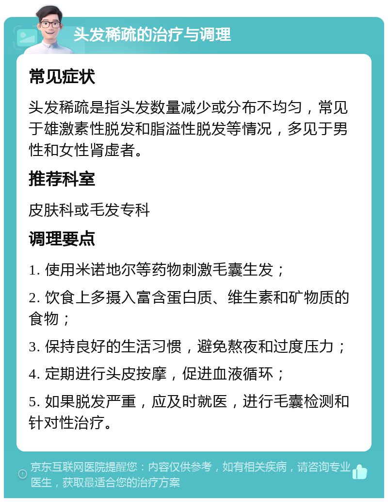 头发稀疏的治疗与调理 常见症状 头发稀疏是指头发数量减少或分布不均匀，常见于雄激素性脱发和脂溢性脱发等情况，多见于男性和女性肾虚者。 推荐科室 皮肤科或毛发专科 调理要点 1. 使用米诺地尔等药物刺激毛囊生发； 2. 饮食上多摄入富含蛋白质、维生素和矿物质的食物； 3. 保持良好的生活习惯，避免熬夜和过度压力； 4. 定期进行头皮按摩，促进血液循环； 5. 如果脱发严重，应及时就医，进行毛囊检测和针对性治疗。