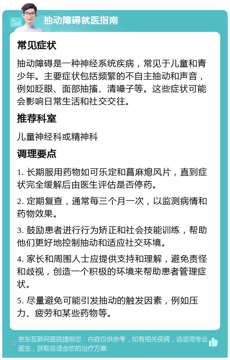 抽动障碍就医指南 常见症状 抽动障碍是一种神经系统疾病，常见于儿童和青少年。主要症状包括频繁的不自主抽动和声音，例如眨眼、面部抽搐、清嗓子等。这些症状可能会影响日常生活和社交交往。 推荐科室 儿童神经科或精神科 调理要点 1. 长期服用药物如可乐定和菖麻熄风片，直到症状完全缓解后由医生评估是否停药。 2. 定期复查，通常每三个月一次，以监测病情和药物效果。 3. 鼓励患者进行行为矫正和社会技能训练，帮助他们更好地控制抽动和适应社交环境。 4. 家长和周围人士应提供支持和理解，避免责怪和歧视，创造一个积极的环境来帮助患者管理症状。 5. 尽量避免可能引发抽动的触发因素，例如压力、疲劳和某些药物等。