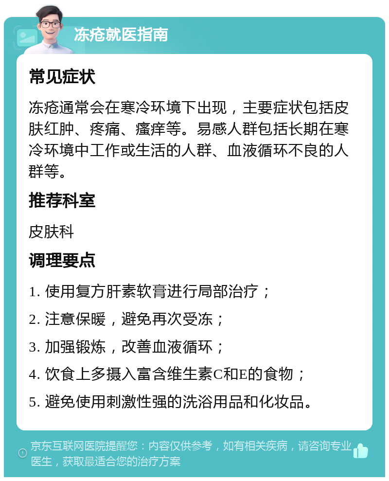 冻疮就医指南 常见症状 冻疮通常会在寒冷环境下出现，主要症状包括皮肤红肿、疼痛、瘙痒等。易感人群包括长期在寒冷环境中工作或生活的人群、血液循环不良的人群等。 推荐科室 皮肤科 调理要点 1. 使用复方肝素软膏进行局部治疗； 2. 注意保暖，避免再次受冻； 3. 加强锻炼，改善血液循环； 4. 饮食上多摄入富含维生素C和E的食物； 5. 避免使用刺激性强的洗浴用品和化妆品。