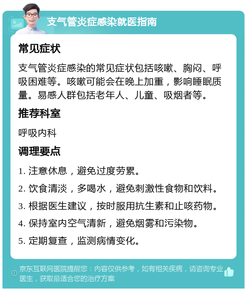 支气管炎症感染就医指南 常见症状 支气管炎症感染的常见症状包括咳嗽、胸闷、呼吸困难等。咳嗽可能会在晚上加重，影响睡眠质量。易感人群包括老年人、儿童、吸烟者等。 推荐科室 呼吸内科 调理要点 1. 注意休息，避免过度劳累。 2. 饮食清淡，多喝水，避免刺激性食物和饮料。 3. 根据医生建议，按时服用抗生素和止咳药物。 4. 保持室内空气清新，避免烟雾和污染物。 5. 定期复查，监测病情变化。