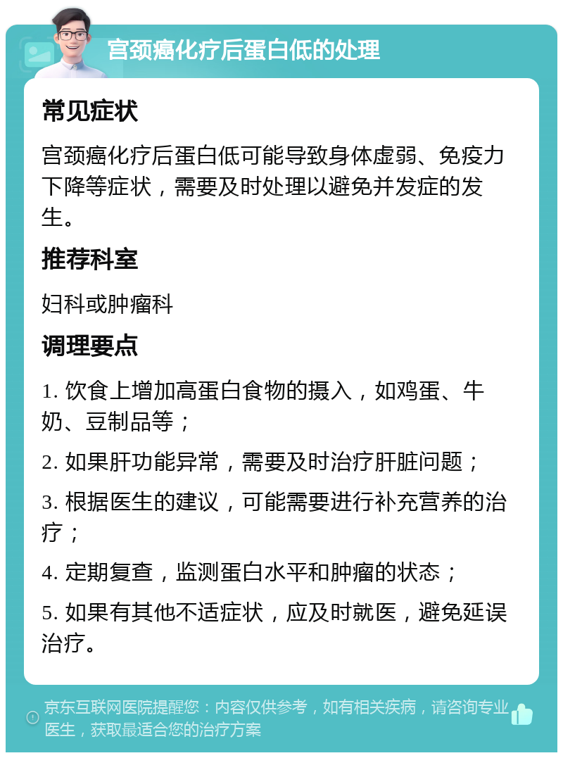 宫颈癌化疗后蛋白低的处理 常见症状 宫颈癌化疗后蛋白低可能导致身体虚弱、免疫力下降等症状，需要及时处理以避免并发症的发生。 推荐科室 妇科或肿瘤科 调理要点 1. 饮食上增加高蛋白食物的摄入，如鸡蛋、牛奶、豆制品等； 2. 如果肝功能异常，需要及时治疗肝脏问题； 3. 根据医生的建议，可能需要进行补充营养的治疗； 4. 定期复查，监测蛋白水平和肿瘤的状态； 5. 如果有其他不适症状，应及时就医，避免延误治疗。