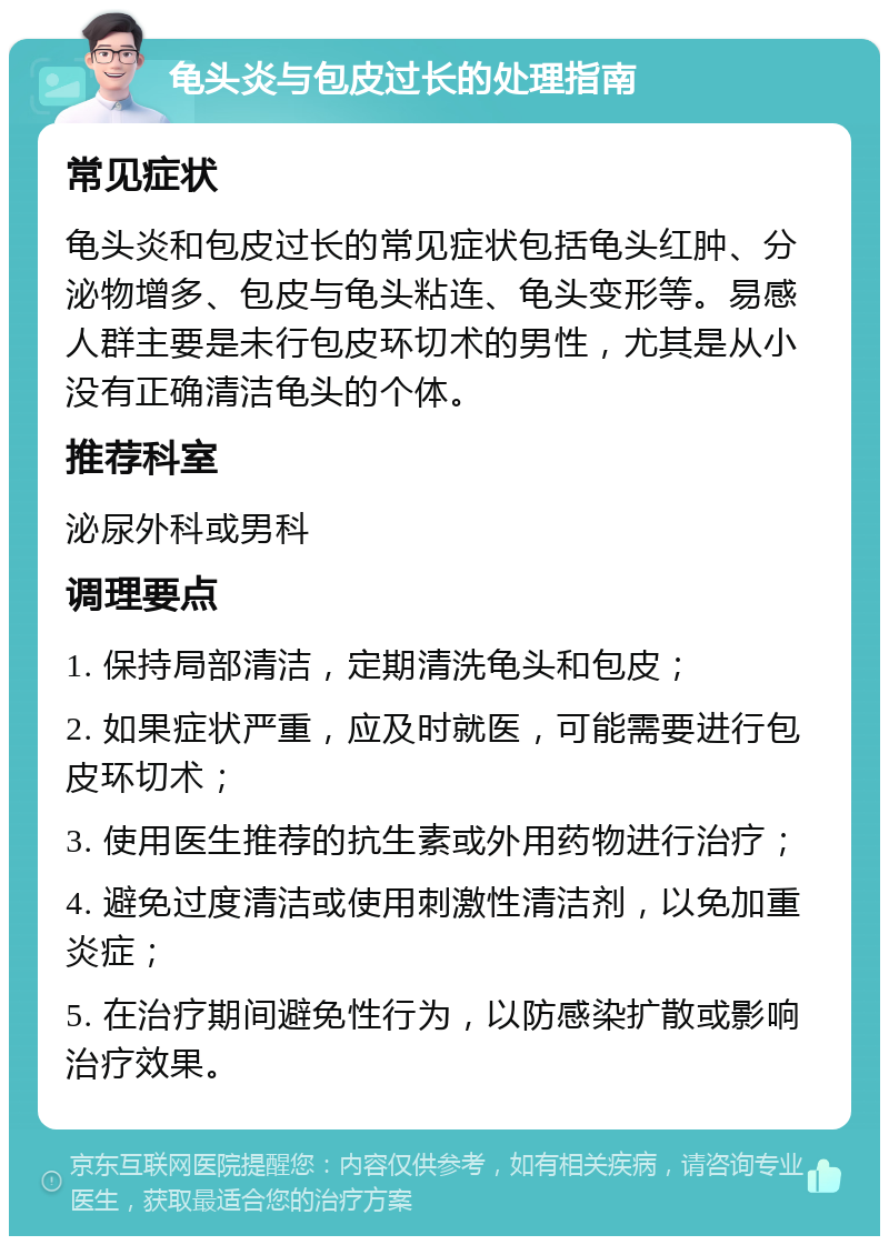 龟头炎与包皮过长的处理指南 常见症状 龟头炎和包皮过长的常见症状包括龟头红肿、分泌物增多、包皮与龟头粘连、龟头变形等。易感人群主要是未行包皮环切术的男性，尤其是从小没有正确清洁龟头的个体。 推荐科室 泌尿外科或男科 调理要点 1. 保持局部清洁，定期清洗龟头和包皮； 2. 如果症状严重，应及时就医，可能需要进行包皮环切术； 3. 使用医生推荐的抗生素或外用药物进行治疗； 4. 避免过度清洁或使用刺激性清洁剂，以免加重炎症； 5. 在治疗期间避免性行为，以防感染扩散或影响治疗效果。