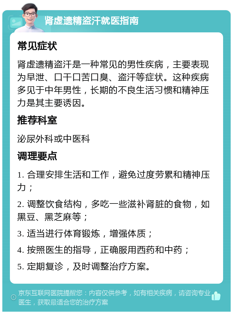 肾虚遗精盗汗就医指南 常见症状 肾虚遗精盗汗是一种常见的男性疾病，主要表现为早泄、口干口苦口臭、盗汗等症状。这种疾病多见于中年男性，长期的不良生活习惯和精神压力是其主要诱因。 推荐科室 泌尿外科或中医科 调理要点 1. 合理安排生活和工作，避免过度劳累和精神压力； 2. 调整饮食结构，多吃一些滋补肾脏的食物，如黑豆、黑芝麻等； 3. 适当进行体育锻炼，增强体质； 4. 按照医生的指导，正确服用西药和中药； 5. 定期复诊，及时调整治疗方案。