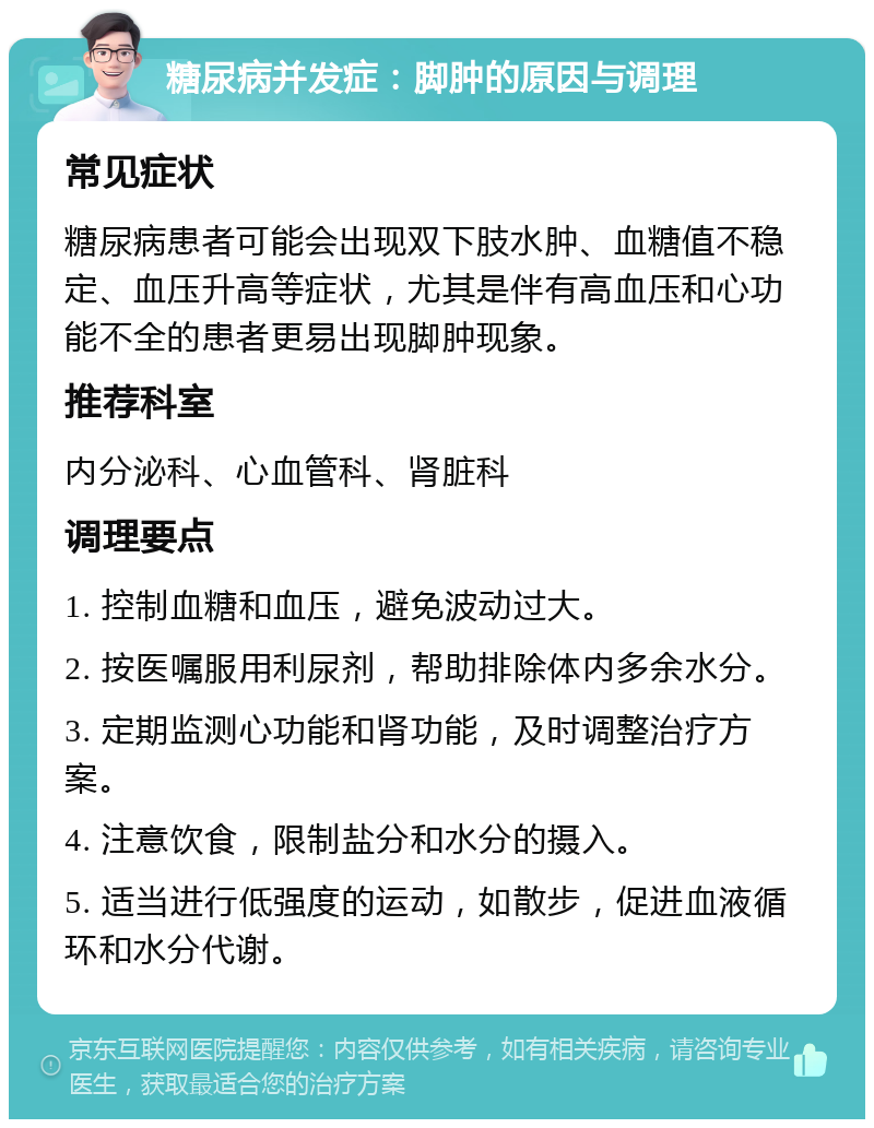 糖尿病并发症：脚肿的原因与调理 常见症状 糖尿病患者可能会出现双下肢水肿、血糖值不稳定、血压升高等症状，尤其是伴有高血压和心功能不全的患者更易出现脚肿现象。 推荐科室 内分泌科、心血管科、肾脏科 调理要点 1. 控制血糖和血压，避免波动过大。 2. 按医嘱服用利尿剂，帮助排除体内多余水分。 3. 定期监测心功能和肾功能，及时调整治疗方案。 4. 注意饮食，限制盐分和水分的摄入。 5. 适当进行低强度的运动，如散步，促进血液循环和水分代谢。