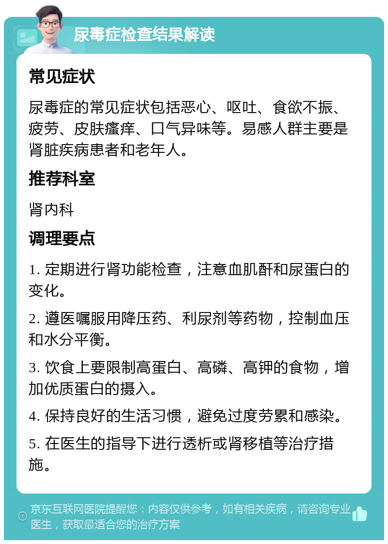 尿毒症检查结果解读 常见症状 尿毒症的常见症状包括恶心、呕吐、食欲不振、疲劳、皮肤瘙痒、口气异味等。易感人群主要是肾脏疾病患者和老年人。 推荐科室 肾内科 调理要点 1. 定期进行肾功能检查，注意血肌酐和尿蛋白的变化。 2. 遵医嘱服用降压药、利尿剂等药物，控制血压和水分平衡。 3. 饮食上要限制高蛋白、高磷、高钾的食物，增加优质蛋白的摄入。 4. 保持良好的生活习惯，避免过度劳累和感染。 5. 在医生的指导下进行透析或肾移植等治疗措施。