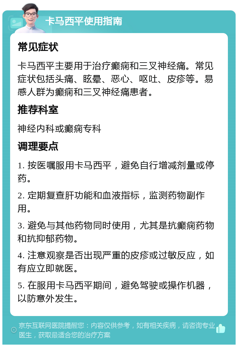 卡马西平使用指南 常见症状 卡马西平主要用于治疗癫痫和三叉神经痛。常见症状包括头痛、眩晕、恶心、呕吐、皮疹等。易感人群为癫痫和三叉神经痛患者。 推荐科室 神经内科或癫痫专科 调理要点 1. 按医嘱服用卡马西平，避免自行增减剂量或停药。 2. 定期复查肝功能和血液指标，监测药物副作用。 3. 避免与其他药物同时使用，尤其是抗癫痫药物和抗抑郁药物。 4. 注意观察是否出现严重的皮疹或过敏反应，如有应立即就医。 5. 在服用卡马西平期间，避免驾驶或操作机器，以防意外发生。