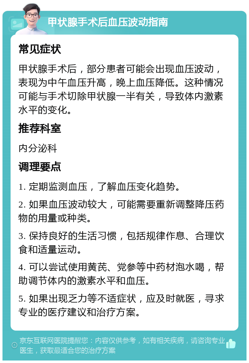 甲状腺手术后血压波动指南 常见症状 甲状腺手术后，部分患者可能会出现血压波动，表现为中午血压升高，晚上血压降低。这种情况可能与手术切除甲状腺一半有关，导致体内激素水平的变化。 推荐科室 内分泌科 调理要点 1. 定期监测血压，了解血压变化趋势。 2. 如果血压波动较大，可能需要重新调整降压药物的用量或种类。 3. 保持良好的生活习惯，包括规律作息、合理饮食和适量运动。 4. 可以尝试使用黄芪、党参等中药材泡水喝，帮助调节体内的激素水平和血压。 5. 如果出现乏力等不适症状，应及时就医，寻求专业的医疗建议和治疗方案。