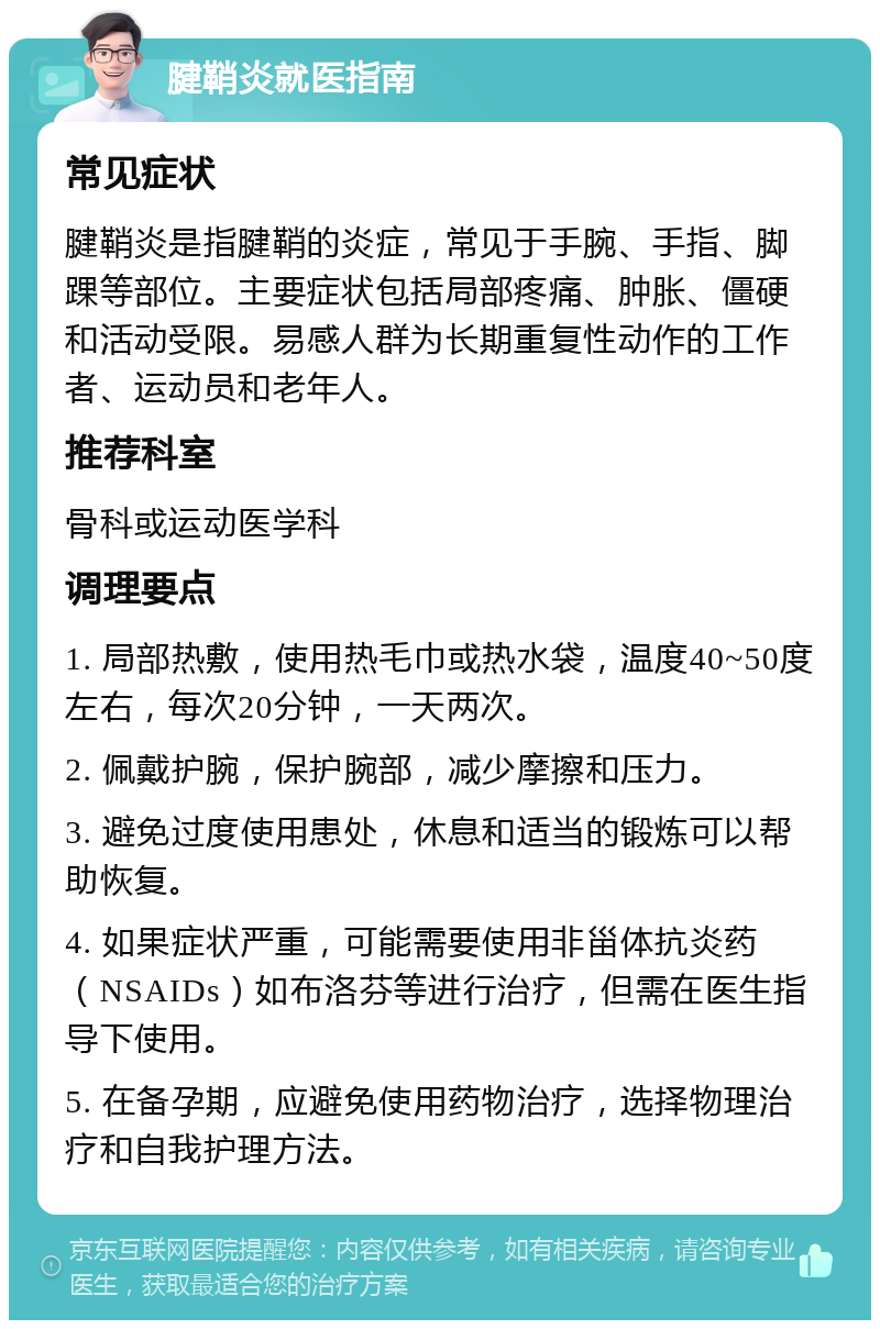 腱鞘炎就医指南 常见症状 腱鞘炎是指腱鞘的炎症，常见于手腕、手指、脚踝等部位。主要症状包括局部疼痛、肿胀、僵硬和活动受限。易感人群为长期重复性动作的工作者、运动员和老年人。 推荐科室 骨科或运动医学科 调理要点 1. 局部热敷，使用热毛巾或热水袋，温度40~50度左右，每次20分钟，一天两次。 2. 佩戴护腕，保护腕部，减少摩擦和压力。 3. 避免过度使用患处，休息和适当的锻炼可以帮助恢复。 4. 如果症状严重，可能需要使用非甾体抗炎药（NSAIDs）如布洛芬等进行治疗，但需在医生指导下使用。 5. 在备孕期，应避免使用药物治疗，选择物理治疗和自我护理方法。