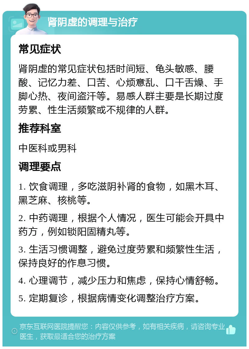 肾阴虚的调理与治疗 常见症状 肾阴虚的常见症状包括时间短、龟头敏感、腰酸、记忆力差、口苦、心烦意乱、口干舌燥、手脚心热、夜间盗汗等。易感人群主要是长期过度劳累、性生活频繁或不规律的人群。 推荐科室 中医科或男科 调理要点 1. 饮食调理，多吃滋阴补肾的食物，如黑木耳、黑芝麻、核桃等。 2. 中药调理，根据个人情况，医生可能会开具中药方，例如锁阳固精丸等。 3. 生活习惯调整，避免过度劳累和频繁性生活，保持良好的作息习惯。 4. 心理调节，减少压力和焦虑，保持心情舒畅。 5. 定期复诊，根据病情变化调整治疗方案。