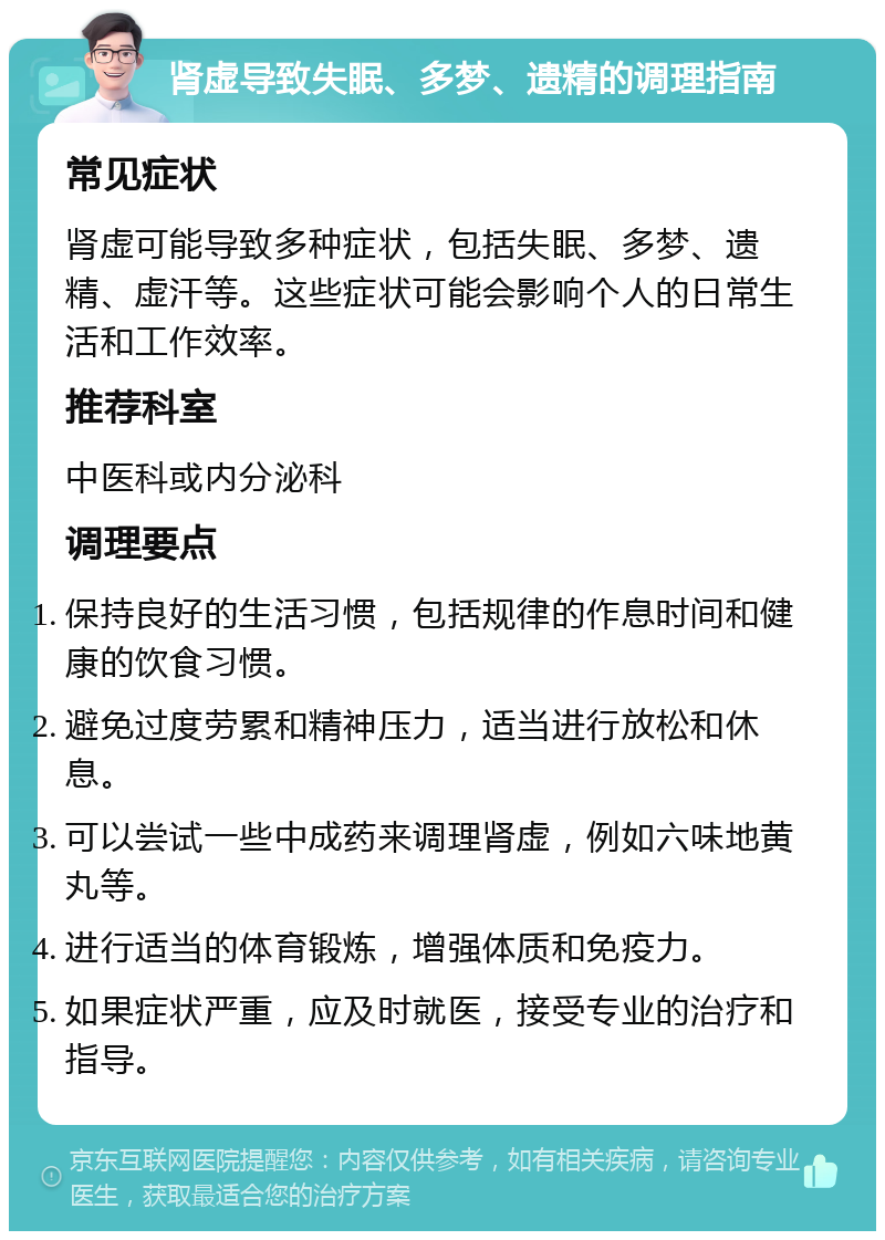 肾虚导致失眠、多梦、遗精的调理指南 常见症状 肾虚可能导致多种症状，包括失眠、多梦、遗精、虚汗等。这些症状可能会影响个人的日常生活和工作效率。 推荐科室 中医科或内分泌科 调理要点 保持良好的生活习惯，包括规律的作息时间和健康的饮食习惯。 避免过度劳累和精神压力，适当进行放松和休息。 可以尝试一些中成药来调理肾虚，例如六味地黄丸等。 进行适当的体育锻炼，增强体质和免疫力。 如果症状严重，应及时就医，接受专业的治疗和指导。