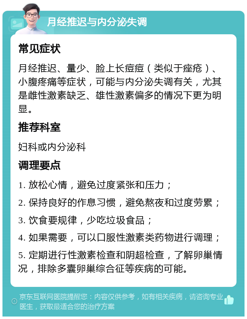 月经推迟与内分泌失调 常见症状 月经推迟、量少、脸上长痘痘（类似于痤疮）、小腹疼痛等症状，可能与内分泌失调有关，尤其是雌性激素缺乏、雄性激素偏多的情况下更为明显。 推荐科室 妇科或内分泌科 调理要点 1. 放松心情，避免过度紧张和压力； 2. 保持良好的作息习惯，避免熬夜和过度劳累； 3. 饮食要规律，少吃垃圾食品； 4. 如果需要，可以口服性激素类药物进行调理； 5. 定期进行性激素检查和阴超检查，了解卵巢情况，排除多囊卵巢综合征等疾病的可能。