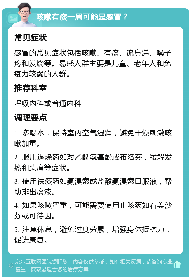 咳嗽有痰一周可能是感冒？ 常见症状 感冒的常见症状包括咳嗽、有痰、流鼻涕、嗓子疼和发烧等。易感人群主要是儿童、老年人和免疫力较弱的人群。 推荐科室 呼吸内科或普通内科 调理要点 1. 多喝水，保持室内空气湿润，避免干燥刺激咳嗽加重。 2. 服用退烧药如对乙酰氨基酚或布洛芬，缓解发热和头痛等症状。 3. 使用祛痰药如氨溴索或盐酸氨溴索口服液，帮助排出痰液。 4. 如果咳嗽严重，可能需要使用止咳药如右美沙芬或可待因。 5. 注意休息，避免过度劳累，增强身体抵抗力，促进康复。