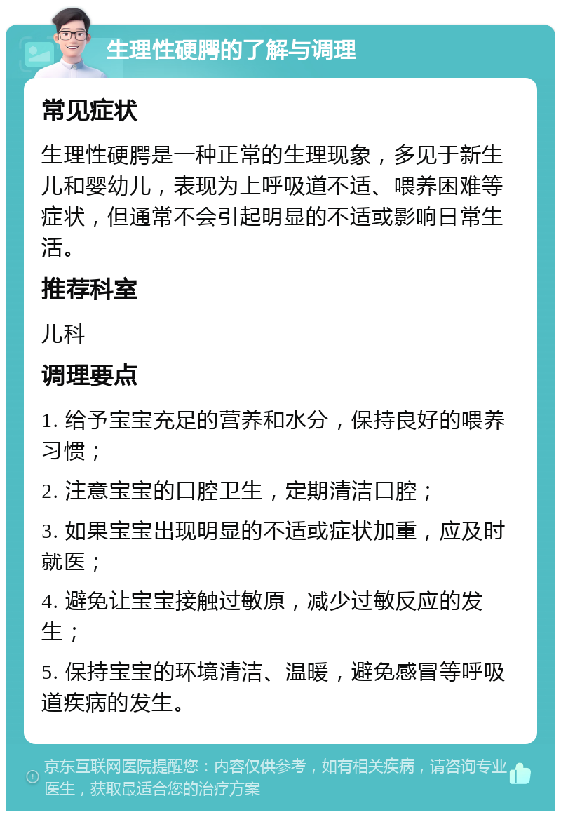 生理性硬腭的了解与调理 常见症状 生理性硬腭是一种正常的生理现象，多见于新生儿和婴幼儿，表现为上呼吸道不适、喂养困难等症状，但通常不会引起明显的不适或影响日常生活。 推荐科室 儿科 调理要点 1. 给予宝宝充足的营养和水分，保持良好的喂养习惯； 2. 注意宝宝的口腔卫生，定期清洁口腔； 3. 如果宝宝出现明显的不适或症状加重，应及时就医； 4. 避免让宝宝接触过敏原，减少过敏反应的发生； 5. 保持宝宝的环境清洁、温暖，避免感冒等呼吸道疾病的发生。