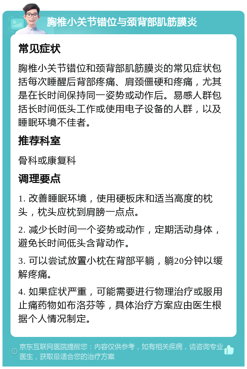 胸椎小关节错位与颈背部肌筋膜炎 常见症状 胸椎小关节错位和颈背部肌筋膜炎的常见症状包括每次睡醒后背部疼痛、肩颈僵硬和疼痛，尤其是在长时间保持同一姿势或动作后。易感人群包括长时间低头工作或使用电子设备的人群，以及睡眠环境不佳者。 推荐科室 骨科或康复科 调理要点 1. 改善睡眠环境，使用硬板床和适当高度的枕头，枕头应枕到肩膀一点点。 2. 减少长时间一个姿势或动作，定期活动身体，避免长时间低头含背动作。 3. 可以尝试放置小枕在背部平躺，躺20分钟以缓解疼痛。 4. 如果症状严重，可能需要进行物理治疗或服用止痛药物如布洛芬等，具体治疗方案应由医生根据个人情况制定。