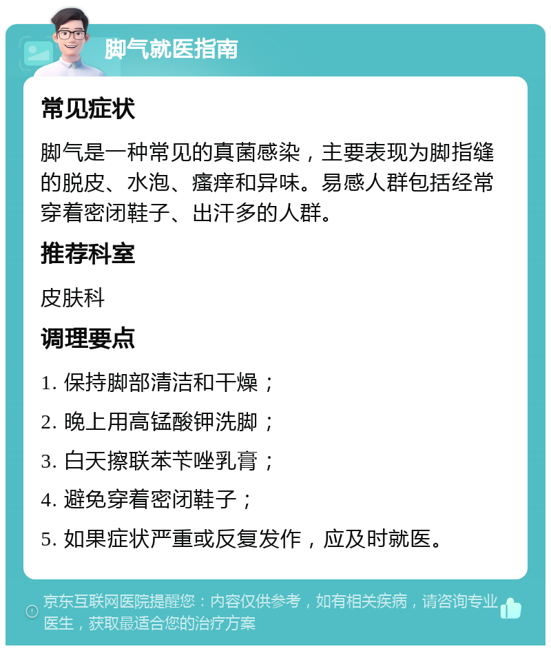 脚气就医指南 常见症状 脚气是一种常见的真菌感染，主要表现为脚指缝的脱皮、水泡、瘙痒和异味。易感人群包括经常穿着密闭鞋子、出汗多的人群。 推荐科室 皮肤科 调理要点 1. 保持脚部清洁和干燥； 2. 晚上用高锰酸钾洗脚； 3. 白天擦联苯苄唑乳膏； 4. 避免穿着密闭鞋子； 5. 如果症状严重或反复发作，应及时就医。