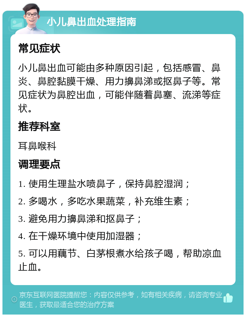 小儿鼻出血处理指南 常见症状 小儿鼻出血可能由多种原因引起，包括感冒、鼻炎、鼻腔黏膜干燥、用力擤鼻涕或抠鼻子等。常见症状为鼻腔出血，可能伴随着鼻塞、流涕等症状。 推荐科室 耳鼻喉科 调理要点 1. 使用生理盐水喷鼻子，保持鼻腔湿润； 2. 多喝水，多吃水果蔬菜，补充维生素； 3. 避免用力擤鼻涕和抠鼻子； 4. 在干燥环境中使用加湿器； 5. 可以用藕节、白茅根煮水给孩子喝，帮助凉血止血。