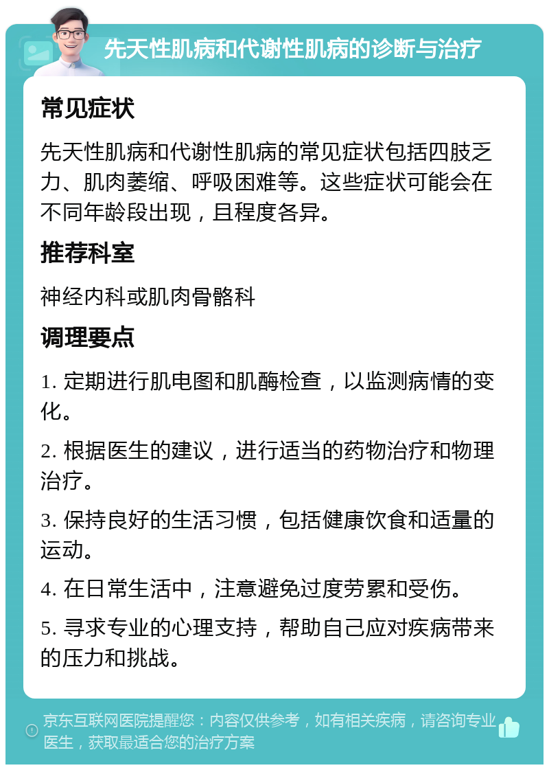 先天性肌病和代谢性肌病的诊断与治疗 常见症状 先天性肌病和代谢性肌病的常见症状包括四肢乏力、肌肉萎缩、呼吸困难等。这些症状可能会在不同年龄段出现，且程度各异。 推荐科室 神经内科或肌肉骨骼科 调理要点 1. 定期进行肌电图和肌酶检查，以监测病情的变化。 2. 根据医生的建议，进行适当的药物治疗和物理治疗。 3. 保持良好的生活习惯，包括健康饮食和适量的运动。 4. 在日常生活中，注意避免过度劳累和受伤。 5. 寻求专业的心理支持，帮助自己应对疾病带来的压力和挑战。