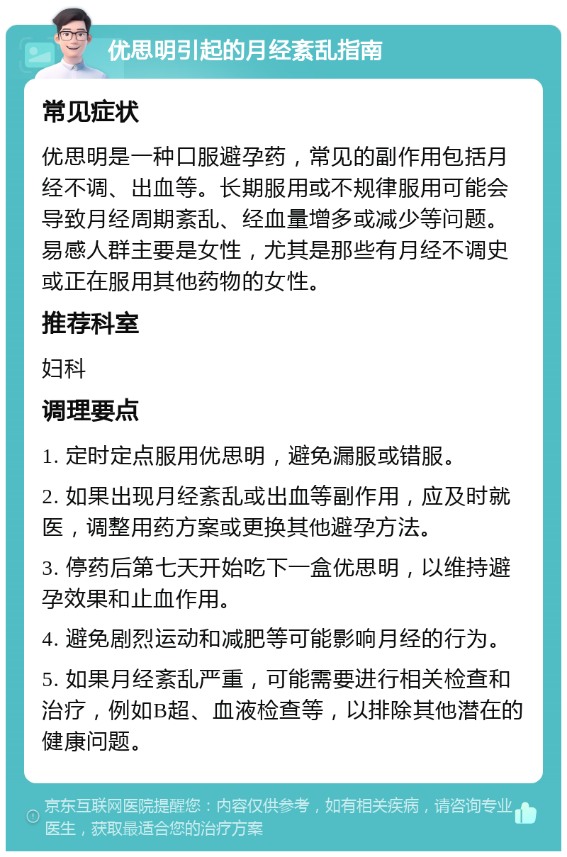 优思明引起的月经紊乱指南 常见症状 优思明是一种口服避孕药，常见的副作用包括月经不调、出血等。长期服用或不规律服用可能会导致月经周期紊乱、经血量增多或减少等问题。易感人群主要是女性，尤其是那些有月经不调史或正在服用其他药物的女性。 推荐科室 妇科 调理要点 1. 定时定点服用优思明，避免漏服或错服。 2. 如果出现月经紊乱或出血等副作用，应及时就医，调整用药方案或更换其他避孕方法。 3. 停药后第七天开始吃下一盒优思明，以维持避孕效果和止血作用。 4. 避免剧烈运动和减肥等可能影响月经的行为。 5. 如果月经紊乱严重，可能需要进行相关检查和治疗，例如B超、血液检查等，以排除其他潜在的健康问题。