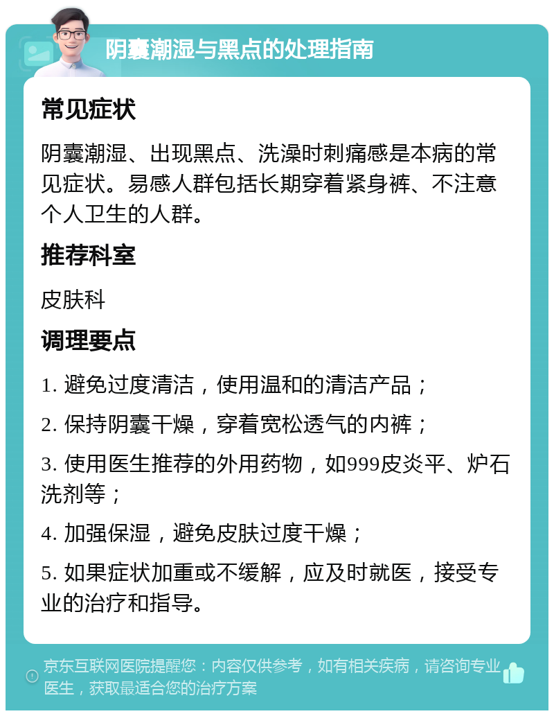 阴囊潮湿与黑点的处理指南 常见症状 阴囊潮湿、出现黑点、洗澡时刺痛感是本病的常见症状。易感人群包括长期穿着紧身裤、不注意个人卫生的人群。 推荐科室 皮肤科 调理要点 1. 避免过度清洁，使用温和的清洁产品； 2. 保持阴囊干燥，穿着宽松透气的内裤； 3. 使用医生推荐的外用药物，如999皮炎平、炉石洗剂等； 4. 加强保湿，避免皮肤过度干燥； 5. 如果症状加重或不缓解，应及时就医，接受专业的治疗和指导。