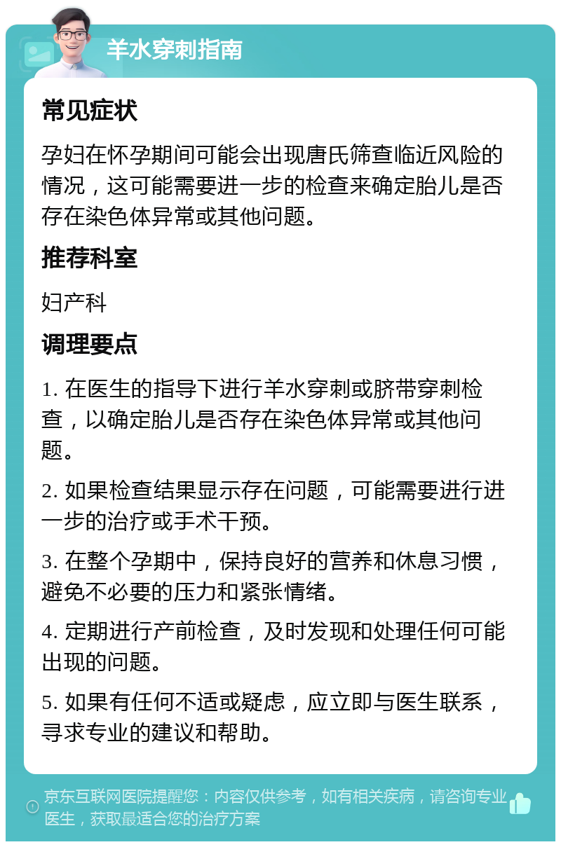 羊水穿刺指南 常见症状 孕妇在怀孕期间可能会出现唐氏筛查临近风险的情况，这可能需要进一步的检查来确定胎儿是否存在染色体异常或其他问题。 推荐科室 妇产科 调理要点 1. 在医生的指导下进行羊水穿刺或脐带穿刺检查，以确定胎儿是否存在染色体异常或其他问题。 2. 如果检查结果显示存在问题，可能需要进行进一步的治疗或手术干预。 3. 在整个孕期中，保持良好的营养和休息习惯，避免不必要的压力和紧张情绪。 4. 定期进行产前检查，及时发现和处理任何可能出现的问题。 5. 如果有任何不适或疑虑，应立即与医生联系，寻求专业的建议和帮助。