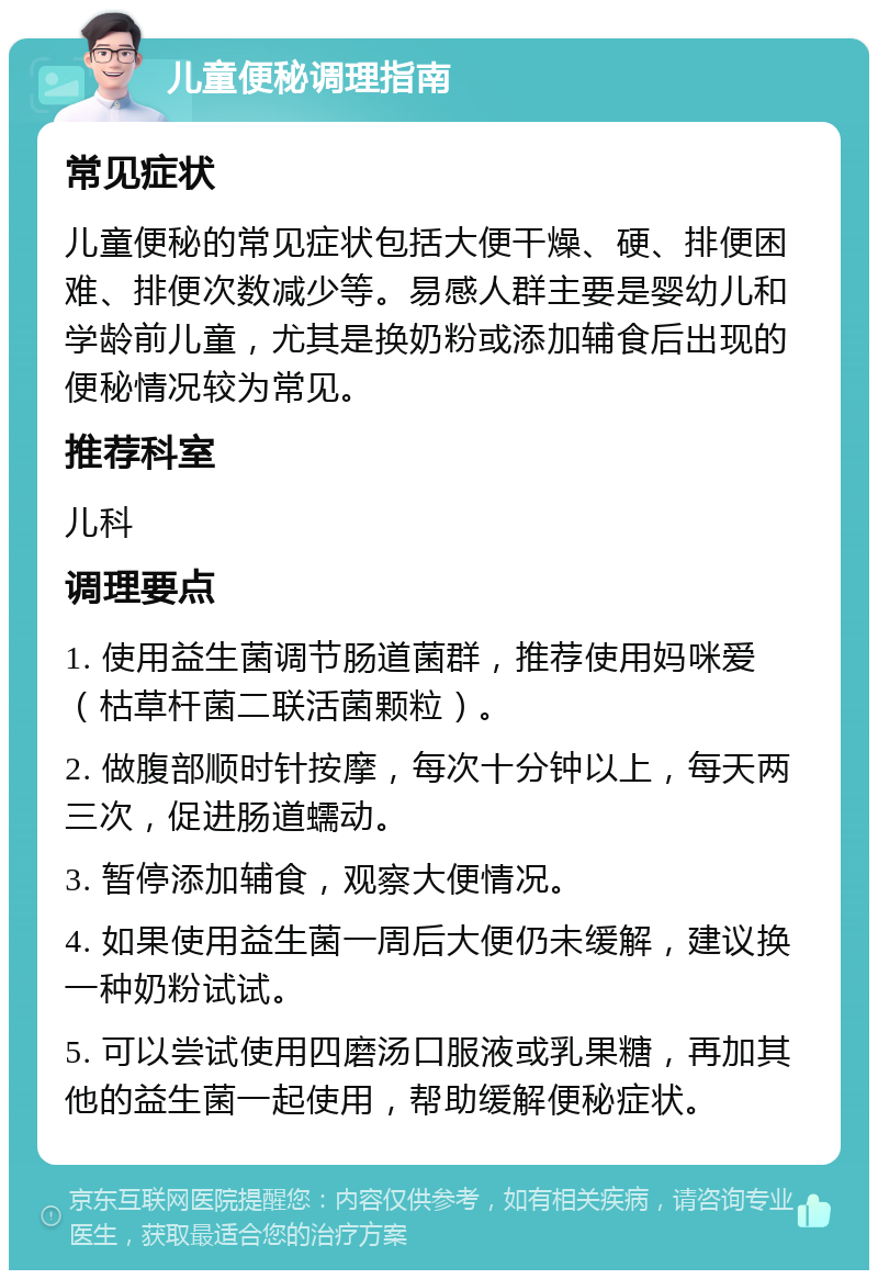 儿童便秘调理指南 常见症状 儿童便秘的常见症状包括大便干燥、硬、排便困难、排便次数减少等。易感人群主要是婴幼儿和学龄前儿童，尤其是换奶粉或添加辅食后出现的便秘情况较为常见。 推荐科室 儿科 调理要点 1. 使用益生菌调节肠道菌群，推荐使用妈咪爱（枯草杆菌二联活菌颗粒）。 2. 做腹部顺时针按摩，每次十分钟以上，每天两三次，促进肠道蠕动。 3. 暂停添加辅食，观察大便情况。 4. 如果使用益生菌一周后大便仍未缓解，建议换一种奶粉试试。 5. 可以尝试使用四磨汤口服液或乳果糖，再加其他的益生菌一起使用，帮助缓解便秘症状。