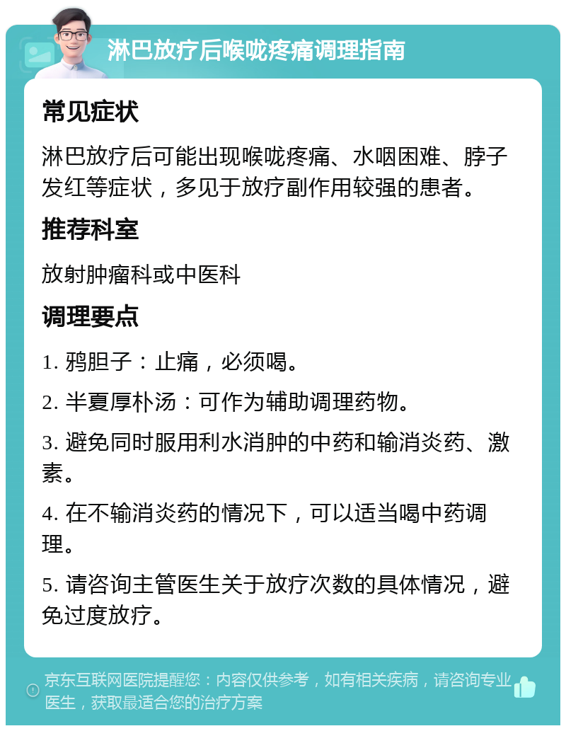 淋巴放疗后喉咙疼痛调理指南 常见症状 淋巴放疗后可能出现喉咙疼痛、水咽困难、脖子发红等症状，多见于放疗副作用较强的患者。 推荐科室 放射肿瘤科或中医科 调理要点 1. 鸦胆子：止痛，必须喝。 2. 半夏厚朴汤：可作为辅助调理药物。 3. 避免同时服用利水消肿的中药和输消炎药、激素。 4. 在不输消炎药的情况下，可以适当喝中药调理。 5. 请咨询主管医生关于放疗次数的具体情况，避免过度放疗。