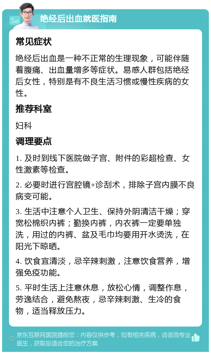 绝经后出血就医指南 常见症状 绝经后出血是一种不正常的生理现象，可能伴随着腹痛、出血量增多等症状。易感人群包括绝经后女性，特别是有不良生活习惯或慢性疾病的女性。 推荐科室 妇科 调理要点 1. 及时到线下医院做子宫、附件的彩超检查、女性激素等检查。 2. 必要时进行宫腔镜+诊刮术，排除子宫内膜不良病变可能。 3. 生活中注意个人卫生、保持外阴清洁干燥；穿宽松棉织内裤；勤换内裤，内衣裤一定要单独洗，用过的内裤、盆及毛巾均要用开水烫洗，在阳光下晾晒。 4. 饮食宜清淡，忌辛辣刺激，注意饮食营养，增强免疫功能。 5. 平时生活上注意休息，放松心情，调整作息，劳逸结合，避免熬夜，忌辛辣刺激、生冷的食物，适当释放压力。