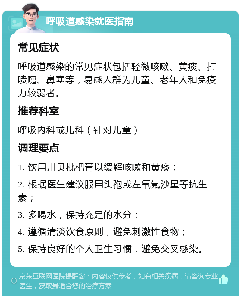 呼吸道感染就医指南 常见症状 呼吸道感染的常见症状包括轻微咳嗽、黄痰、打喷嚏、鼻塞等，易感人群为儿童、老年人和免疫力较弱者。 推荐科室 呼吸内科或儿科（针对儿童） 调理要点 1. 饮用川贝枇杷膏以缓解咳嗽和黄痰； 2. 根据医生建议服用头孢或左氧氟沙星等抗生素； 3. 多喝水，保持充足的水分； 4. 遵循清淡饮食原则，避免刺激性食物； 5. 保持良好的个人卫生习惯，避免交叉感染。