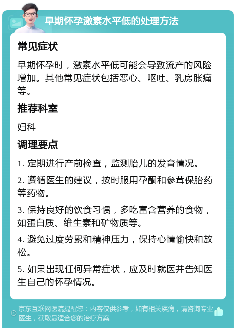 早期怀孕激素水平低的处理方法 常见症状 早期怀孕时，激素水平低可能会导致流产的风险增加。其他常见症状包括恶心、呕吐、乳房胀痛等。 推荐科室 妇科 调理要点 1. 定期进行产前检查，监测胎儿的发育情况。 2. 遵循医生的建议，按时服用孕酮和参茸保胎药等药物。 3. 保持良好的饮食习惯，多吃富含营养的食物，如蛋白质、维生素和矿物质等。 4. 避免过度劳累和精神压力，保持心情愉快和放松。 5. 如果出现任何异常症状，应及时就医并告知医生自己的怀孕情况。