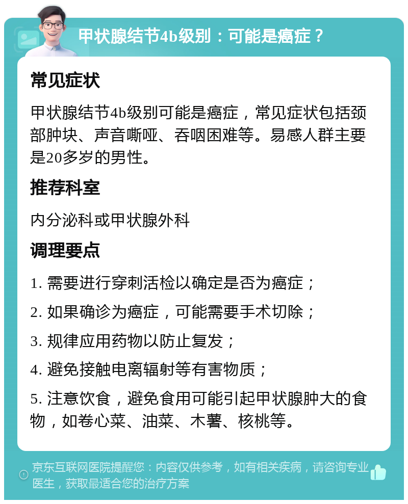 甲状腺结节4b级别：可能是癌症？ 常见症状 甲状腺结节4b级别可能是癌症，常见症状包括颈部肿块、声音嘶哑、吞咽困难等。易感人群主要是20多岁的男性。 推荐科室 内分泌科或甲状腺外科 调理要点 1. 需要进行穿刺活检以确定是否为癌症； 2. 如果确诊为癌症，可能需要手术切除； 3. 规律应用药物以防止复发； 4. 避免接触电离辐射等有害物质； 5. 注意饮食，避免食用可能引起甲状腺肿大的食物，如卷心菜、油菜、木薯、核桃等。